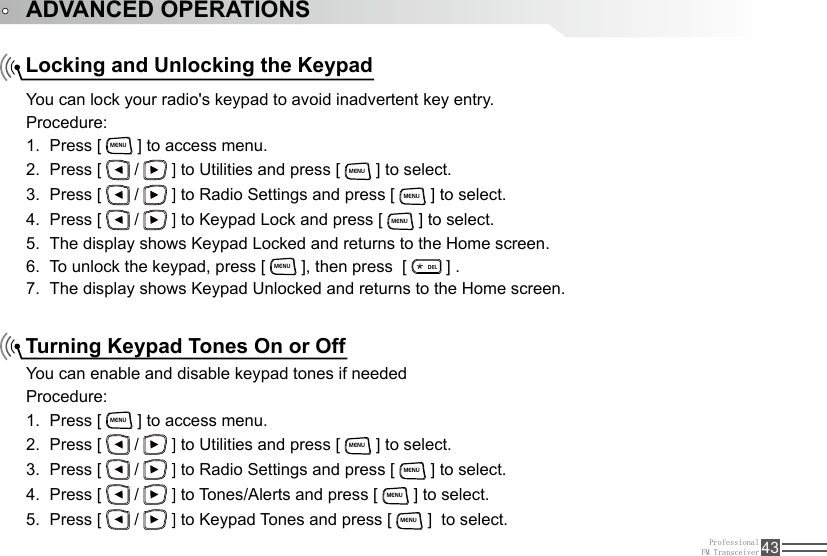 ProfessionalFM Transceiver 43Locking and Unlocking the KeypadTurning Keypad Tones On or OffYou can lock your radio&apos;s keypad to avoid inadvertent key entry.Procedure:Press [ 1. MENU ] to access menu.Press [ 2.   /   ] to Utilities and press [ MENU ] to select.Press [ 3.   /   ] to Radio Settings and press [ MENU ] to select.Press [ 4.   /   ] to Keypad Lock and press [ MENU ] to select.The display shows Keypad Locked and returns to the Home screen.5. To unlock the keypad, press [ 6. MENU ], then press  [ ELD ] .The display shows Keypad Unlocked and returns to the Home screen.7. You can enable and disable keypad tones if neededProcedure:Press [ 1. MENU ] to access menu.Press [ 2.   /   ] to Utilities and press [ MENU ] to select.Press [ 3.   /   ] to Radio Settings and press [ MENU ] to select.Press [ 4.   /   ] to Tones/Alerts and press [ MENU ] to select.Press [ 5.   /   ] to Keypad Tones and press [ MENU ]  to select.ADVANCED OPERATIONS