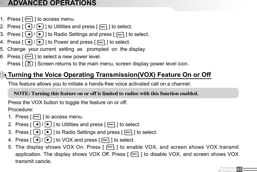 ProfessionalFM Transceiver 45Press [ 1. MENU ] to access menu.Press [ 2.   /   ] to Utilities and press [ MENU ] to select.Press [ 3.   /   ] to Radio Settings and press [ MENU ] to select.Press [ 4.   /   ] to Power and press [ MENU ] to select.Change  your current  setting  as   prompted  on  the display.5. Press [ 6. MENU ] to select a new power level.Press [ BACK ] Screen returns to the main menu, screen display power level icon.Turning the Voice Operating Transmission(VOX) Feature On or OffThis feature allows you to initiate a hands-free voice activated call on a channel.NOTE: Turning this feature on or off is limited to radios with this function enabled. Press the VOX button to toggle the feature on or off.Procedure:Press [ 1. MENU ] to access menu.Press [ 2.   /   ] to Utilities and press [ MENU ] to select.Press [ 3.   /   ] to Radio Settings and press [ MENU ] to select.Press [ 4.   /   ] to VOX and press [ MENU ] to select.The display shows VOX On. Press [ 5. MENU ] to enable VOX, and screen shows VOX transmit application. The display shows VOX Off. Press [ MENU ] to disable VOX, and screen shows VOX transmit cancle.ADVANCED OPERATIONS