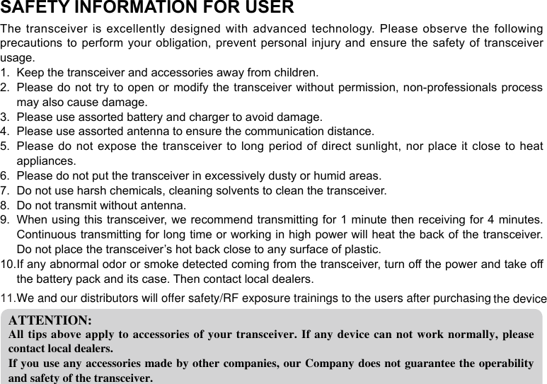 SAFETY INFORMATION FOR USERThe transceiver is excellently designed with advanced technology.  Please  observe  the  following precautions to perform your obligation, prevent personal injury and ensure the safety of  transceiver usage.Keep the transceiver and accessories away from children.1. Please do not try to open or modify the transceiver without permission, non-professionals  process 2. may also cause damage.Please use assorted battery and charger to avoid damage.3. Please use assorted antenna to ensure the communication distance.4. Please do not expose the transceiver to long period of direct sunlight, nor place it close to heat 5. appliances.Please do not put the transceiver in excessively dusty or humid areas.6. Do not use harsh chemicals, cleaning solvents to clean the transceiver.7. Do not transmit without antenna.8. When using this transceiver, we recommend transmitting for 1 minute then receiving for 4 minutes. 9. Continuous transmitting for long time or working in high power will heat the back of the transceiver. Do not place the transceiver’s hot back close to any surface of plastic.If any abnormal odor or smoke detected coming from the transceiver, turn off the power and take off 10. the battery pack and its case. Then contact local dealers.ATTENTION:All tips above apply to accessories of your  transceiver. If any device can not work normally, please contact local dealers.If you use any accessories made by other companies, our Company does not guarantee the operability and safety of the transceiver.We and our distributors will offer safety/RF exposure trainings to the users after purchasing the device11.