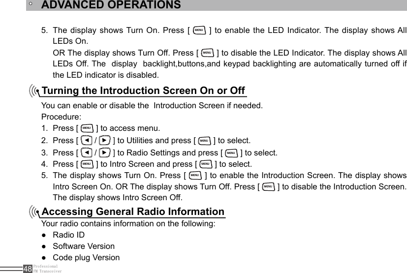 ProfessionalFM Transceiver48Turning the Introduction Screen On or OffAccessing General Radio InformationThe display shows Turn On. Press [ 5. MENU ] to enable the LED Indicator. The display shows All LEDs On. OR The display shows Turn Off. Press [ MENU ] to disable the LED Indicator. The display shows All LEDs Off. The  display  backlight,buttons,and keypad backlighting are automatically turned off if the LED indicator is disabled.You can enable or disable the  Introduction Screen if needed.Procedure:Press [ 1. MENU ] to access menu.Press [ 2.   /   ] to Utilities and press [ MENU ] to select.Press [ 3.   /   ] to Radio Settings and press [ MENU ] to select.Press [ 4. MENU ] to Intro Screen and press [ MENU ] to select.The display shows Turn On. Press [ 5. MENU ] to enable the Introduction Screen. The display shows Intro Screen On. OR The display shows Turn Off. Press [ MENU ] to disable the Introduction Screen. The display shows Intro Screen Off.Your radio contains information on the following:Radio ID ●Software Version ●Code plug Version ●ADVANCED OPERATIONS