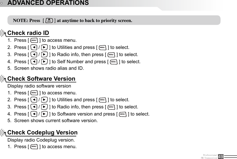 ProfessionalFM Transceiver 49NOTE: Press  [ BACK ] at anytime to back to priority screen.Check radio IDCheck Software VersionCheck Codeplug VersionPress [ 1. MENU ] to access menu.Press [ 2.   /   ] to Utilities and press [ MENU ] to select.Press [ 3.   /   ] to Radio info, then press [ MENU ] to select.Press [ 4.   /   ] to Self Number and press [ MENU ] to select.Screen shows radio alias and ID.5. Display radio software versionPress [ 1. MENU ] to access menu.Press [ 2.   /   ] to Utilities and press [ MENU ] to select.Press [ 3.   /   ] to Radio info, then press [ MENU ] to select.Press [ 4.   /   ] to Software version and press [ MENU ] to select.Screen shows current software version.5. Display radio Codeplug version.Press [ 1. MENU ] to access menu.ADVANCED OPERATIONS