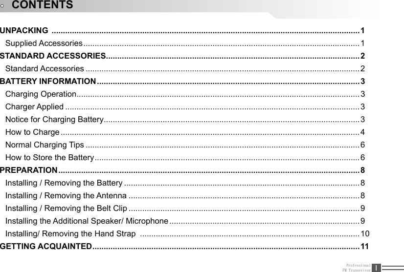 ProfessionalFM Transceiver IUNPACKING  ........................................................................................................................................1Supplied Accessories ..........................................................................................................................1STANDARD ACCESSORIES ................................................................................................................2Standard Accessories .........................................................................................................................2BATTERY INFORMATION ....................................................................................................................3Charging Operation ............................................................................................................................. 3Charger Applied ..................................................................................................................................3Notice for Charging Battery ................................................................................................................. 3How to Charge ....................................................................................................................................4Normal Charging Tips .........................................................................................................................6How to Store the Battery ..................................................................................................................... 6PREPARATION ..................................................................................................................................... 8Installing / Removing the Battery ........................................................................................................8Installing / Removing the Antenna ...................................................................................................... 8Installing / Removing the Belt Clip ......................................................................................................9Installing the Additional Speaker/ Microphone ....................................................................................9Installing/ Removing the Hand Strap  .................................................................................................10GETTING ACQUAINTED ......................................................................................................................11CONTENTS