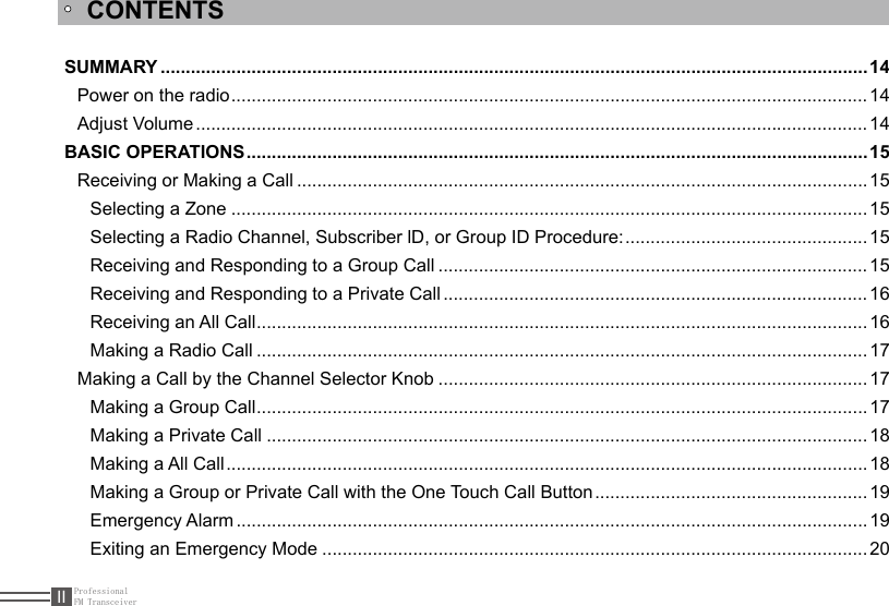 ProfessionalFM TransceiverIISUMMARY ............................................................................................................................................14Power on the radio .............................................................................................................................. 14Adjust Volume .....................................................................................................................................14BASIC OPERATIONS ...........................................................................................................................15Receiving or Making a Call .................................................................................................................15Selecting a Zone ..............................................................................................................................15Selecting a Radio Channel, Subscriber lD, or Group ID Procedure: ................................................15Receiving and Responding to a Group Call .....................................................................................15Receiving and Responding to a Private Call .................................................................................... 16Receiving an All Call .........................................................................................................................16Making a Radio Call .........................................................................................................................17Making a Call by the Channel Selector Knob .....................................................................................17Making a Group Call .........................................................................................................................17Making a Private Call .......................................................................................................................18Making a All Call ...............................................................................................................................18Making a Group or Private Call with the One Touch Call Button ......................................................19Emergency Alarm .............................................................................................................................19Exiting an Emergency Mode ............................................................................................................20CONTENTS