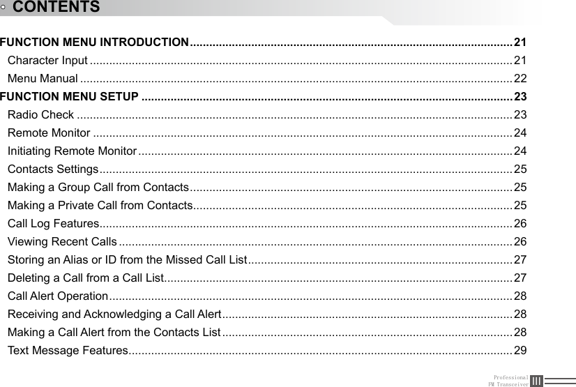 ProfessionalFM Transceiver IIIFUNCTION MENU INTRODUCTION ....................................................................................................21Character Input ...................................................................................................................................21Menu Manual ......................................................................................................................................22FUNCTION MENU SETUP ...................................................................................................................23Radio Check .......................................................................................................................................23Remote Monitor ..................................................................................................................................24Initiating Remote Monitor ....................................................................................................................24Contacts Settings ................................................................................................................................ 25Making a Group Call from Contacts .................................................................................................... 25Making a Private Call from Contacts ................................................................................................... 25Call Log Features ................................................................................................................................ 26Viewing Recent Calls ..........................................................................................................................26Storing an Alias or ID from the Missed Call List ..................................................................................27Deleting a Call from a Call List ............................................................................................................ 27Call Alert Operation .............................................................................................................................28Receiving and Acknowledging a Call Alert ..........................................................................................28Making a Call Alert from the Contacts List ..........................................................................................28Text Message Features .......................................................................................................................29CONTENTS