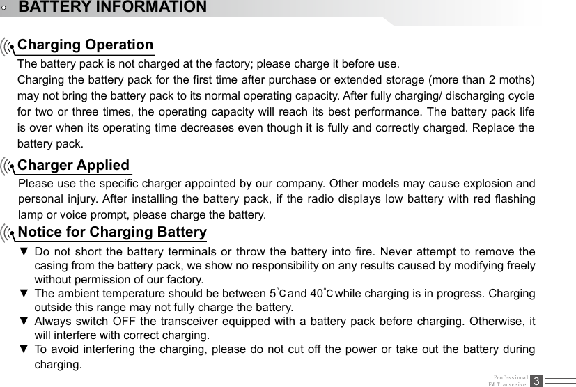 ProfessionalFM Transceiver 3BATTERY INFORMATIONCharging OperationThe battery pack is not charged at the factory; please charge it before use.Charging the battery pack for the rst time after purchase or extended storage (more than 2 moths) may not bring the battery pack to its normal operating capacity. After fully charging/ discharging cycle for two or three times, the operating  capacity will reach its best performance. The battery pack life is over when its operating time decreases even though it is fully and correctly charged. Replace the battery pack.Charger AppliedPlease use the specic charger appointed by our company. Other models may cause explosion and personal injury. After installing the battery pack, if the radio displays low battery with red ashing lamp or voice prompt, please charge the battery.Notice for Charging BatteryDo not short the battery terminals or  ▼throw the battery into fire. Never attempt to remove the casing from the battery pack, we show no responsibility on any results caused by modifying freely without permission of our factory.The ambient temperature should be between 5 ▼℃and 40℃while charging is in progress. Charging outside this range may not fully charge the battery.Always switch OFF the transceiver equipped with a battery pack before charging. Otherwise, it  ▼will interfere with correct charging.To  avoid  interfering  the  charging,  please do not cut off the power or take out the  battery  during  ▼charging.