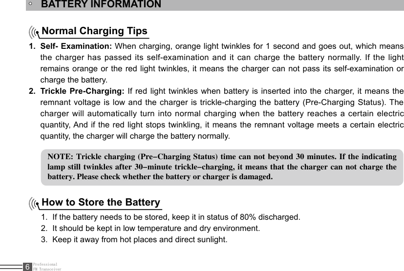 ProfessionalFM Transceiver6BATTERY INFORMATIONNormal Charging TipsSelf- Examination:1.   When charging, orange light twinkles for 1 second and goes out, which means the charger has passed its self-examination and it can charge the battery normally. If the light remains orange or the red light twinkles, it means the charger can not pass its self-examination  or charge the battery.Trickle Pre-Charging:2.   If red light twinkles when battery is inserted into the charger, it means the remnant voltage is low and the charger is trickle-charging the battery (Pre-Charging Status). The charger will automatically turn into normal charging when the battery reaches a certain electric quantity, And if the red light stops twinkling, it means the remnant voltage meets a certain electric quantity, the charger will charge the battery normally.NOTE: Trickle charging  (Pre-Charging Status) time can not beyond  30 minutes. If the indicating lamp still twinkles after 30-minute  trickle-charging,  it means that the charger can not charge  the battery. Please check whether the battery or charger is damaged.How to Store the BatteryIf the battery needs to be stored, keep it in status of 80% discharged.1. It should be kept in low temperature and dry environment.2. Keep it away from hot places and direct sunlight. 3. 