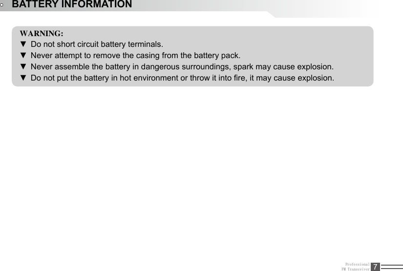 ProfessionalFM Transceiver 7BATTERY INFORMATIONWARNING:Do not short circuit battery terminals.  ▼Never attempt to remove the casing from the battery pack. ▼Never assemble the battery in dangerous surroundings, spark may cause explosion. ▼Do not put the battery in hot environment or throw it into re, it may cause explosion. ▼