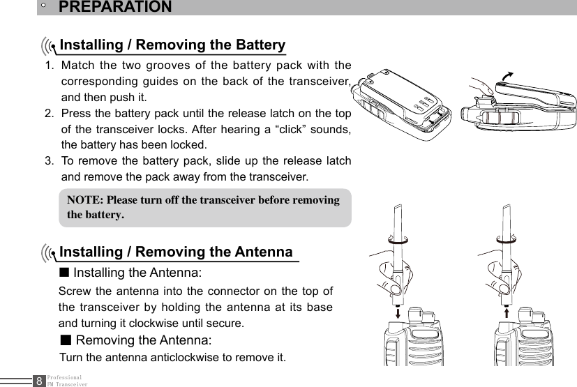 ProfessionalFM Transceiver8PREPARATIONInstalling / Removing the BatteryMatch the two grooves of the battery pack with the 1. corresponding  guides  on  the back  of the transceiver, and then push it. Press the battery pack until the release latch on the top 2. of the transceiver locks. After hearing a “click” sounds, the battery has been locked.To  remove  the  battery  pack,  slide  up  the  release  latch 3. and remove the pack away from the transceiver.Installing / Removing the Antenna■ Installing the Antenna:Screw the antenna into the connector on the top of the transceiver by holding the antenna at its base and turning it clockwise until secure.■ Removing the Antenna:Turn the antenna anticlockwise to remove it.NOTE: Please turn off the transceiver before removingthe battery.