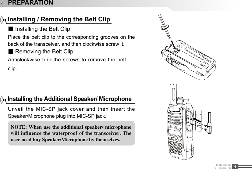 ProfessionalFM Transceiver 9PREPARATIONInstalling / Removing the Belt Clip■ Installing the Belt Clip:Place the belt clip to the corresponding grooves on the back of the transceiver, and then clockwise screw it.■ Removing the Belt Clip:Anticlockwise turn the screws to remove the belt clip. Installing the Additional Speaker/ Microphone Unveil the MIC-SP jack cover and then insert the Speaker/Microphone plug into MIC-SP jack.NOTE: When use  the additional speaker/ microphone will influence  the waterproof  of the  transceiver.  The user need buy Speaker/Microphone by themselves.D85AT-8MENU,.?ABCDEFJKLTUVCAPSGHIPQRSDELBACK42358071MNO6WXYZ9MIC