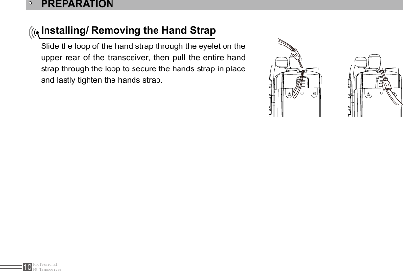 ProfessionalFM Transceiver10PREPARATIONInstalling/ Removing the Hand Strap Slide the loop of the hand strap through the eyelet on the upper rear of the transceiver, then pull the entire hand strap through the loop to secure the hands strap in place and lastly tighten the hands strap.