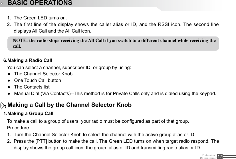 ProfessionalFM Transceiver 17NOTE: the radio stops receiving the All Call if you switch to a different channel while receiving the call.BASIC OPERATIONS6.Making a Radio Call1.Making a Group CallThe Green LED turns on.1. The first line of the display shows the caller alias or ID, and the RSSI icon. The second line 2. displays All Call and the All Call icon.You can select a channel, subscriber ID, or group by using:The Channel Selector Knob ●One Touch Call button ●The Contacts list ●Manual Dial (Via Contacts)--This method is for Private Calls only and is dialed using the keypad. ●Making a Call by the Channel Selector KnobTo make a call to a group of users, your radio must be congured as part of that group.Procedure:Turn the Channel Selector Knob to select the channel with the active group alias or ID.1. Press the [PTT] button to make the call. The Green LED turns on when target radio respond. The 2. display shows the group call icon, the group  alias or ID and transmitting radio alias or ID.