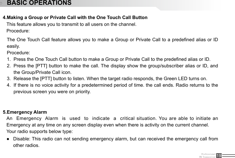 ProfessionalFM Transceiver 19BASIC OPERATIONS4.Making a Group or Private Call with the One Touch Call Button5.Emergency Alarm This feature allows you to transmit to all users on the channel. Procedure:An  Emergency  Alarm  is  used  to  indicate  a  critical situation. You are able to initiate an Emergency at any time on any screen display even when there is activity on the current channel.Your radio supports below type:The One Touch Call feature allows you to make a Group or Private Call to a predened alias or ID easily. Procedure:Press the One Touch Call button to make a Group or Private Call to the predened alias or ID.1. Press the [PTT] button to make the call. The display show the group/subscriber alias or ID, and 2. the Group/Private Call icon.Release the [PTT] button to listen. When the target radio responds, the Green LED turns on.3. If there is no voice activity for a predetermined period of time. the call ends. Radio returns to the 4. previous screen you were on priority.Disable: This radio can not sending emergency alarm, but can received the emergency call from  ●other radios.