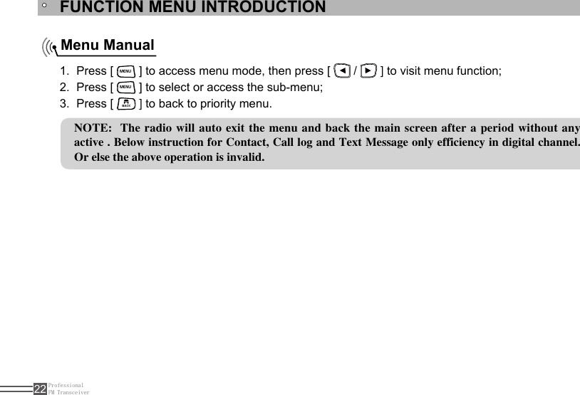 ProfessionalFM Transceiver22FUNCTION MENU INTRODUCTIONMenu ManualPress [ 1. MENU ] to access menu mode, then press [   /   ] to visit menu function;Press [ 2. MENU ] to select or access the sub-menu;Press [ 3. BACK ] to back to priority menu.NOTE:  The radio will auto exit the menu and back the main screen after a period without any active . Below instruction for Contact, Call log and Text Message only efficiency in digital channel. Or else the above operation is invalid.