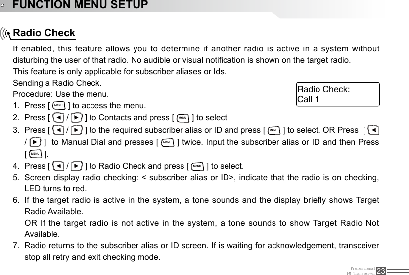 ProfessionalFM Transceiver 23Radio CheckFUNCTION MENU SETUPIf enabled, this feature allows you to determine if another radio is active in  a  system  without disturbing the user of that radio. No audible or visual notication is shown on the target radio.This feature is only applicable for subscriber aliases or Ids.Sending a Radio Check.Procedure: Use the menu.Press [ 1. MENU ] to access the menu.Press [ 2.   /   ] to Contacts and press [ MENU ] to selectPress [ 3.   /   ] to the required subscriber alias or ID and press [ MENU ] to select. OR Press  [   /   ]  to Manual Dial and presses [ MENU ] twice. Input the subscriber alias or ID and then Press        [ MENU ].Press [ 4.   /   ] to Radio Check and press [ MENU ] to select.Screen display radio checking: &lt; subscriber alias or ID&gt;, indicate that the radio is on checking, 5. LED turns to red.If the target radio is active in the system, a tone sounds and the display briey shows Target 6. Radio Available.OR If the target radio is not active in the system, a tone sounds  to  show Target Radio Not Available.Radio returns to the subscriber alias or ID screen. If is waiting for acknowledgement, transceiver 7. stop all retry and exit checking mode. Call 1Radio Check: