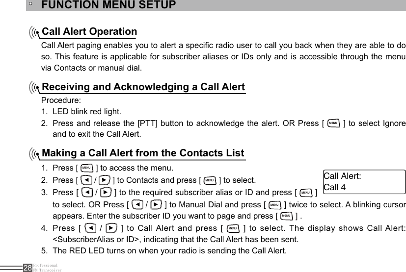 ProfessionalFM Transceiver28FUNCTION MENU SETUPCall Alert OperationReceiving and Acknowledging a Call AlertMaking a Call Alert from the Contacts ListCall Alert paging enables you to alert a specic radio user to call you back when they are able to do so. This feature is applicable for subscriber aliases or IDs only and is accessible through the menu via Contacts or manual dial.Procedure:LED blink red light.1. Press and release the [PTT] button to acknowledge the alert. OR Press [ 2. MENU ] to select Ignore and to exit the Call Alert.Press [ 1. MENU ] to access the menu.Press [ 2.   /   ] to Contacts and press [ MENU ] to select.Press [ 3.   /   ] to the required subscriber alias or ID and press [ MENU ] to select. OR Press [   /   ] to Manual Dial and press [ MENU ] twice to select. A blinking cursor appears. Enter the subscriber ID you want to page and press [ MENU ] .Press [ 4.   /   ] to Call Alert and press [ MENU ] to select. The  display shows Call Alert: &lt;SubscriberAlias or ID&gt;, indicating that the Call Alert has been sent.The RED LED turns on when your radio is sending the Call Alert.5. Call Alert:Call 4