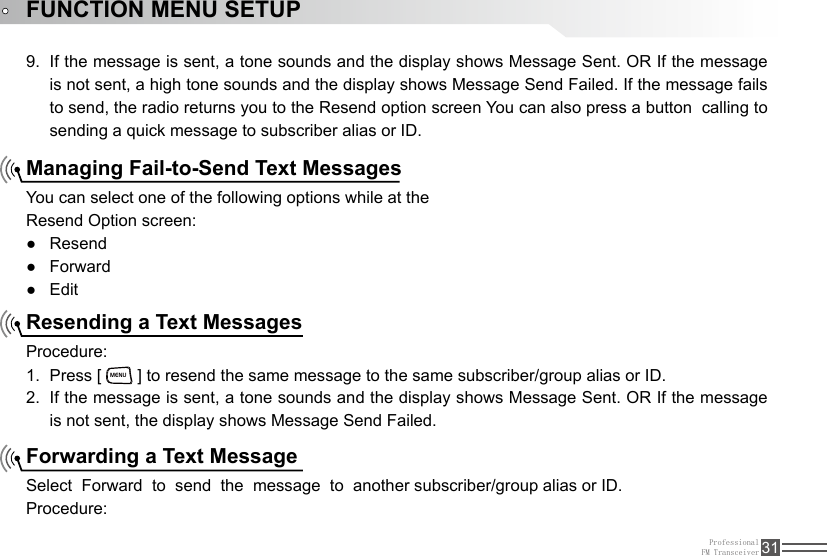 ProfessionalFM Transceiver 31FUNCTION MENU SETUPIf the message is sent, a tone sounds and the display shows Message Sent. OR If the message 9. is not sent, a high tone sounds and the display shows Message Send Failed. If the message fails to send, the radio returns you to the Resend option screen You can also press a button  calling to sending a quick message to subscriber alias or ID.Managing Fail-to-Send Text MessagesResending a Text MessagesForwarding a Text MessageYou can select one of the following options while at theResend Option screen:Resend ●Forward ●Edit ●Procedure:Press [ 1. MENU ] to resend the same message to the same subscriber/group alias or ID.If the message is sent, a tone sounds and the display shows Message Sent. OR If the message 2. is not sent, the display shows Message Send Failed.Select  Forward  to  send  the  message  to  another subscriber/group alias or ID.Procedure: