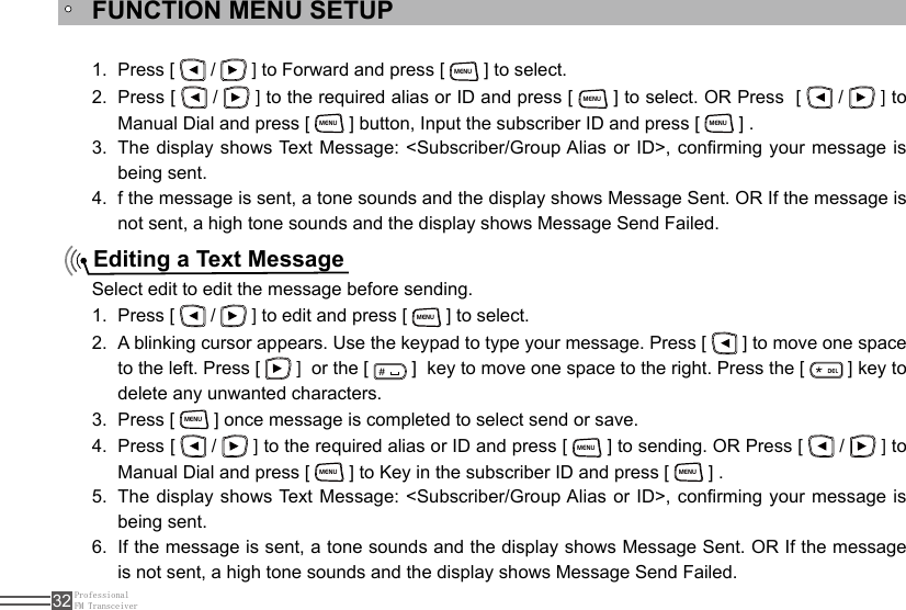 ProfessionalFM Transceiver32FUNCTION MENU SETUPEditing a Text MessagePress [ 1.   /   ] to Forward and press [ MENU ] to select.Press [ 2.   /   ] to the required alias or ID and press [ MENU ] to select. OR Press  [   /   ] to Manual Dial and press [ MENU ] button, Input the subscriber ID and press [ MENU ] .The display shows Text Message: &lt;Subscriber/Group Alias or ID&gt;, conrming your message is 3. being sent.f the message is sent, a tone sounds and the display shows Message Sent. OR If the message is 4. not sent, a high tone sounds and the display shows Message Send Failed.Select edit to edit the message before sending.Press [ 1.   /   ] to edit and press [ MENU ] to select.A blinking cursor appears. Use the keypad to type your message. Press [ 2.   ] to move one space to the left. Press [   ]  or the [ ＃ ]  key to move one space to the right. Press the [ ELD ] key to delete any unwanted characters.Press [ 3. MENU ] once message is completed to select send or save.Press [ 4.   /   ] to the required alias or ID and press [ MENU ] to sending. OR Press [   /   ] to Manual Dial and press [ MENU ] to Key in the subscriber ID and press [ MENU ] .The display shows Text Message: &lt;Subscriber/Group Alias or ID&gt;, conrming your message is 5. being sent.If the message is sent, a tone sounds and the display shows Message Sent. OR If the message 6. is not sent, a high tone sounds and the display shows Message Send Failed.