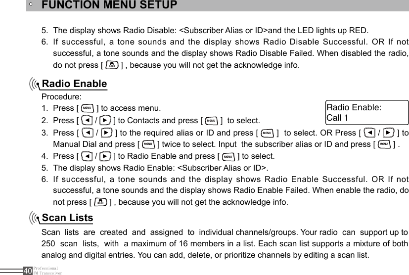 ProfessionalFM Transceiver40FUNCTION MENU SETUPRadio EnableScan Lists The display shows Radio Disable: &lt;Subscriber Alias or ID&gt;and the LED lights up RED.5. If successful, a tone sounds and the display shows Radio Disable Successful. OR If  not 6. successful, a tone sounds and the display shows Radio Disable Failed. When disabled the radio, do not press [ BACK ] , because you will not get the acknowledge info.Procedure:Press [ 1. MENU ] to access menu.Press [ 2.   /   ] to Contacts and press [ MENU ]  to select. Press [ 3.   /   ] to the required alias or ID and press [ MENU ]  to select. OR Press [   /   ] to Manual Dial and press [ MENU ] twice to select. Input  the subscriber alias or ID and press [ MENU ] .Press [ 4.   /   ] to Radio Enable and press [ MENU ] to select.The display shows Radio Enable: &lt;Subscriber Alias or ID&gt;.5. If successful, a tone sounds and the display shows Radio Enable Successful. OR If  not 6. successful, a tone sounds and the display shows Radio Enable Failed. When enable the radio, do not press [ BACK ] , because you will not get the acknowledge info.Scan  lists  are  created  and  assigned  to  individual channels/groups. Your radio  can  support up to 250  scan  lists,  with  a maximum of 16 members in a list. Each scan list supports a mixture of both analog and digital entries. You can add, delete, or prioritize channels by editing a scan list.Call 1Radio Enable: