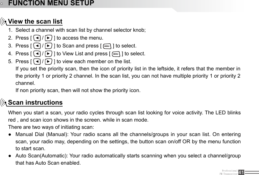 ProfessionalFM Transceiver 41FUNCTION MENU SETUPView the scan listScan instructionsSelect a channel with scan list by channel selector knob;1. Press [ 2.   /   ] to access the menu.Press [ 3.   /   ] to Scan and press [ MENU ] to select.Press [ 4.   /   ] to View List and press [ MENU ] to select.Press [ 5.   /   ] to view each member on the list.If you set the priority scan, then the icon of priority list in the leftside, it refers that the member in the priority 1 or priority 2 channel. In the scan list, you can not have multiple priority 1 or priority 2 channel.If non priority scan, then will not show the priority icon.When you start a scan, your radio cycles through scan list looking for voice activity. The LED blinks red , and scan icon shows in the screen. while in scan mode. There are two ways of initiating scan:Manual Dial (Manual): Your  radio  scans all the channels/groups in your scan list. On entering  ●scan, your radio may, depending on the settings, the button scan on/off OR by the menu function to start scan. Auto Scan(Automatic): Your radio automatically starts scanning when you select a channel/group  ●that has Auto Scan enabled.