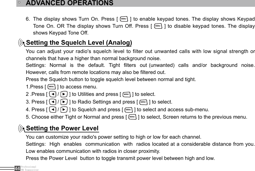 ProfessionalFM Transceiver44Setting the Squelch Level (Analog) Setting the Power LevelThe display shows Turn On. Press [ 6. MENU ] to enable keypad tones. The display shows Keypad Tone  On.  OR The display shows Turn Off. Press  [ MENU ] to disable keypad tones. The display shows Keypad Tone Off.You can adjust your radio&apos;s squelch level to filter out unwanted calls with low signal strength or channels that have a higher than normal background noise.Settings:  Normal  is  the   default.  Tight  lters  out (unwanted)   calls  and/or  background  noise.  However, calls from remote locations may also be ltered out.Press the Squelch button to toggle squelch level between normal and tight.1.Press [ MENU ] to access menu.2 .Press [   /   ] to Utilities and press [ MENU ] to select.3. Press [   /   ] to Radio Settings and press [ MENU ] to select.4. Press [   /   ] to Squelch and press [ MENU ] to select and access sub-menu.5. Choose either Tight or Normal and press [ MENU ] to select, Screen returns to the previous menu.You can customize your radio&apos;s power setting to high or low for each channel.Settings:  High  enables  communication  with  radios located at a considerable distance from you. Low enables communication with radios in closer proximity.Press the Power Level  button to toggle transmit power level between high and low.ADVANCED OPERATIONS