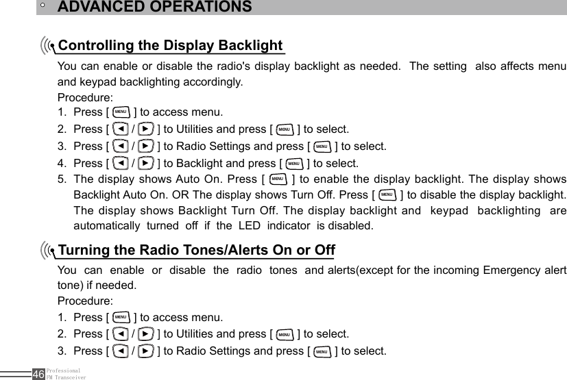 ProfessionalFM Transceiver46Controlling the Display BacklightTurning the Radio Tones/Alerts On or OffYou can enable or disable the radio&apos;s display backlight as needed.  The setting  also affects menu and keypad backlighting accordingly.Procedure:You  can  enable  or  disable  the  radio  tones  and alerts(except for the incoming Emergency alert tone) if needed.Procedure:Press [ 1. MENU ] to access menu.Press [ 2.   /   ] to Utilities and press [ MENU ] to select.Press [ 3.   /   ] to Radio Settings and press [ MENU ] to select.Press [ 1. MENU ] to access menu.Press [ 2.   /   ] to Utilities and press [ MENU ] to select.Press [ 3.   /   ] to Radio Settings and press [ MENU ] to select.Press [ 4.   /   ] to Backlight and press [ MENU ] to select.The display shows Auto On. Press [ 5. MENU ] to enable the display backlight. The display shows Backlight Auto On. OR The display shows Turn Off. Press [ MENU ] to disable the display backlight. The display shows Backlight Turn Off. The display backlight and    keypad  backlighting  are automatically  turned  off  if  the  LED  indicator  is disabled.ADVANCED OPERATIONS