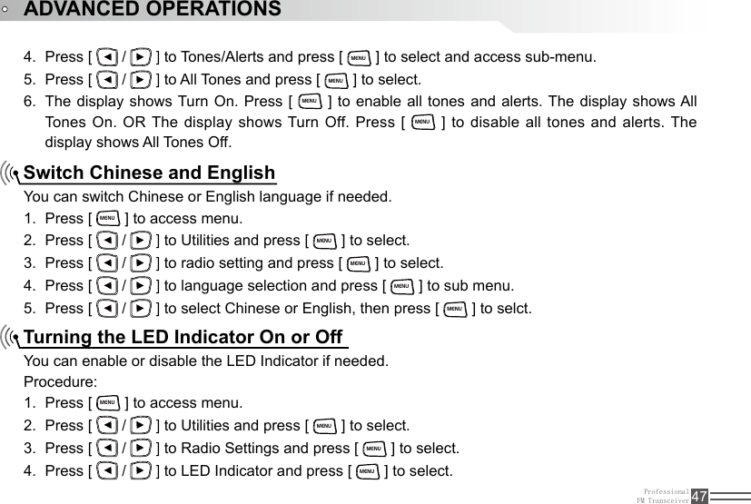 ProfessionalFM Transceiver 47Press [ 4.   /   ] to Tones/Alerts and press [ MENU ] to select and access sub-menu.Press [ 5.   /   ] to All Tones and press [ MENU ] to select.The display shows Turn On. Press [ 6. MENU ] to enable all tones and alerts. The display shows All Tones  On.  OR The display shows Turn Off. Press  [ MENU ] to disable all tones and alerts. The display shows All Tones Off.Switch Chinese and EnglishTurning the LED Indicator On or OffYou can switch Chinese or English language if needed.Press [ 1. MENU ] to access menu.Press [ 2.   /   ] to Utilities and press [ MENU ] to select.Press [ 3.   /   ] to radio setting and press [ MENU ] to select.Press [ 4.   /   ] to language selection and press [ MENU ] to sub menu.Press [ 5.   /   ] to select Chinese or English, then press [ MENU ] to selct.You can enable or disable the LED Indicator if needed.Procedure:Press [ 1. MENU ] to access menu.Press [ 2.   /   ] to Utilities and press [ MENU ] to select.Press [ 3.   /   ] to Radio Settings and press [ MENU ] to select.Press [ 4.   /   ] to LED Indicator and press [ MENU ] to select.ADVANCED OPERATIONS