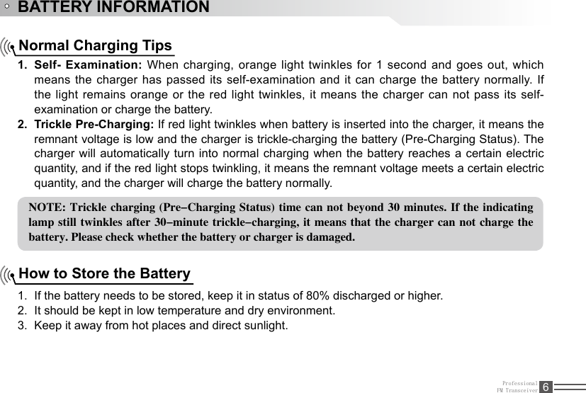 ProfessionalFM Transceiver 6BATTERY INFORMATIONNormal Charging TipsSelf- Examination:1.   When charging, orange light twinkles for 1 second and goes out, which means the charger has passed its self-examination and it can charge the battery normally.  If the light remains orange or the red light twinkles, it means the charger can not pass its self-examination or charge the battery.Trickle Pre-Charging:2.   If red light twinkles when battery is inserted into the charger, it means the remnant voltage is low and the charger is trickle-charging the battery (Pre-Charging Status). The charger will automatically turn into normal charging when the battery reaches a certain electric quantity, and if the red light stops twinkling, it means the remnant voltage meets a certain electric quantity, and the charger will charge the battery normally.NOTE: Trickle charging (Pre-Charging Status) time can not beyond 30 minutes. If the indicating lamp still twinkles  after 30-minute trickle-charging, it means that the charger can not charge the battery. Please check whether the battery or charger is damaged.How to Store the BatteryIf the battery needs to be stored, keep it in status of 80% discharged or higher.1. It should be kept in low temperature and dry environment.2. Keep it away from hot places and direct sunlight. 3. 