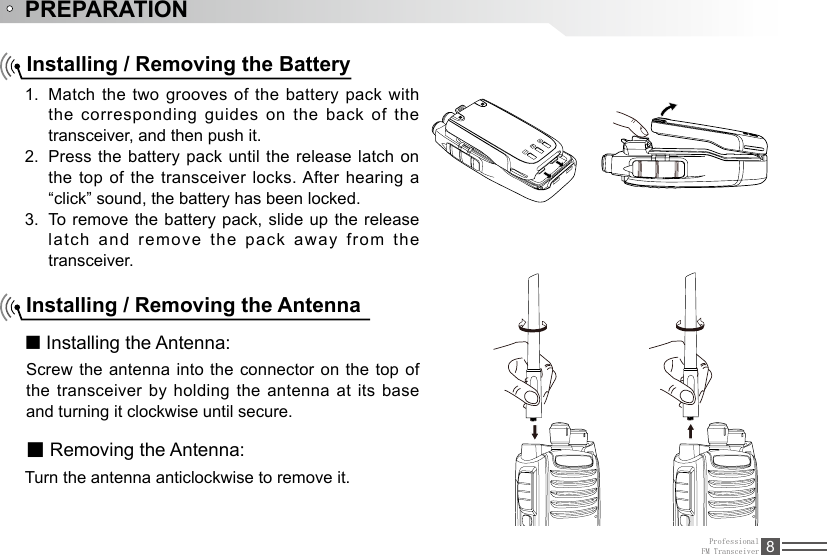 ProfessionalFM Transceiver 8PREPARATIONInstalling / Removing the BatteryMatch the two grooves of the battery pack with 1. the corresponding guides on the back of the transceiver, and then push it. Press the battery pack until the release latch on 2. the top of the transceiver locks. After hearing a “click” sound, the battery has been locked.To  remove  the  battery  pack,  slide up the release 3. latch  and  remove  the  pack  away  from  the transceiver.Installing / Removing the Antenna■ Installing the Antenna:Screw the antenna into the connector on the top of the transceiver by holding the antenna at its base and turning it clockwise until secure.■ Removing the Antenna:Turn the antenna anticlockwise to remove it.