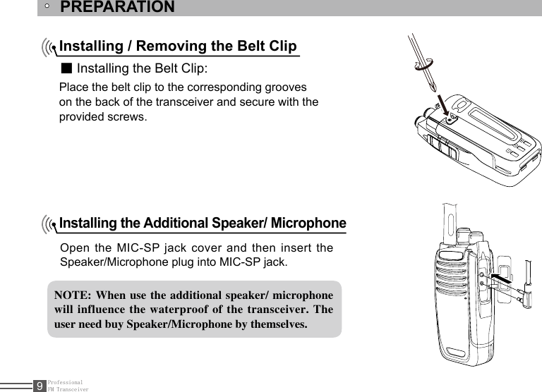 ProfessionalFM Transceiver9PREPARATIONInstalling / Removing the Belt Clip■ Installing the Belt Clip:Place the belt clip to the corresponding grooveson the back of the transceiver and secure with theprovided screws.Installing the Additional Speaker/ Microphone Open the MIC-SP jack  cover  and then insert the Speaker/Microphone plug into MIC-SP jack.NOTE: When use  the additional speaker/ microphone will influence  the waterproof  of the transceiver.  The user need buy Speaker/Microphone by themselves.