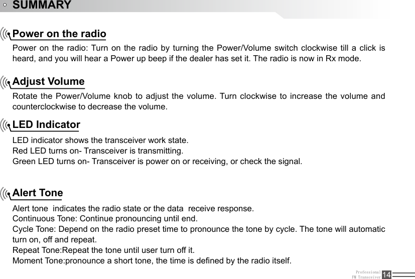 ProfessionalFM Transceiver 14SUMMARYPower on the radioAdjust VolumeLED IndicatorAlert TonePower on the radio: Turn on the radio by turning the Power/Volume switch clockwise till a click is heard, and you will hear a Power up beep if the dealer has set it. The radio is now in Rx mode.Rotate the Power/Volume knob to adjust the volume. Turn clockwise to increase the volume and counterclockwise to decrease the volume. LED indicator shows the transceiver work state.Red LED turns on- Transceiver is transmitting.Green LED turns on- Transceiver is power on or receiving, or check the signal. Alert tone  indicates the radio state or the data  receive response.Continuous Tone: Continue pronouncing until end. Cycle Tone: Depend on the radio preset time to pronounce the tone by cycle. The tone will automatic turn on, off and repeat.Repeat Tone:Repeat the tone until user turn off it.Moment Tone:pronounce a short tone, the time is dened by the radio itself.