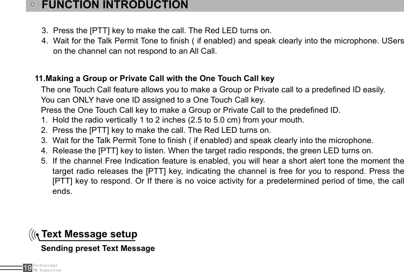 ProfessionalFM Transceiver19FUNCTION INTRODUCTION11.Making a Group or Private Call with the One Touch Call keyThe one Touch Call feature allows you to make a Group or Private call to a predened ID easily. You can ONLY have one ID assigned to a One Touch Call key. Press the One Touch Call key to make a Group or Private Call to the predened ID.Hold the radio vertically 1 to 2 inches (2.5 to 5.0 cm) from your mouth.1. Press the [PTT] key to make the call. The Red LED turns on. 2. Wait for the Talk Permit Tone to nish ( if enabled) and speak clearly into the microphone.3. Release the [PTT] key to listen. When the target radio responds, the green LED turns on.4. If the channel Free Indication feature is enabled, you will hear a short alert tone the moment the 5. target radio releases the [PTT] key, indicating the channel is free  for  you  to  respond. Press the [PTT] key to respond. Or If there is no voice activity for a predetermined period of time, the call ends.Text Message setup Sending preset Text MessagePress the [PTT] key to make the call. The Red LED turns on.3. Wait for the Talk Permit Tone to nish ( if enabled) and speak clearly into the microphone. USers 4. on the channel can not respond to an All Call.