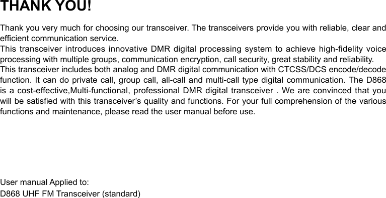 THANK YOU!Thank you very much for choosing our transceiver. The transceivers provide you with reliable, clear and efcient communication service.This transceiver introduces innovative DMR digital processing system to achieve high-fidelity voice processing with multiple groups, communication encryption, call security, great stability and reliability.This transceiver includes both analog and DMR digital communication with CTCSS/DCS encode/decode function. It can do private call, group call, all-call and multi-call type digital communication. The D868 is a cost-effective,Multi-functional, professional DMR digital transceiver . We are  convinced  that  you will be satised with this transceiver’s quality and functions. For your full comprehension of the various functions and maintenance, please read the user manual before use.User manual Applied to:D868 UHF FM Transceiver (standard)