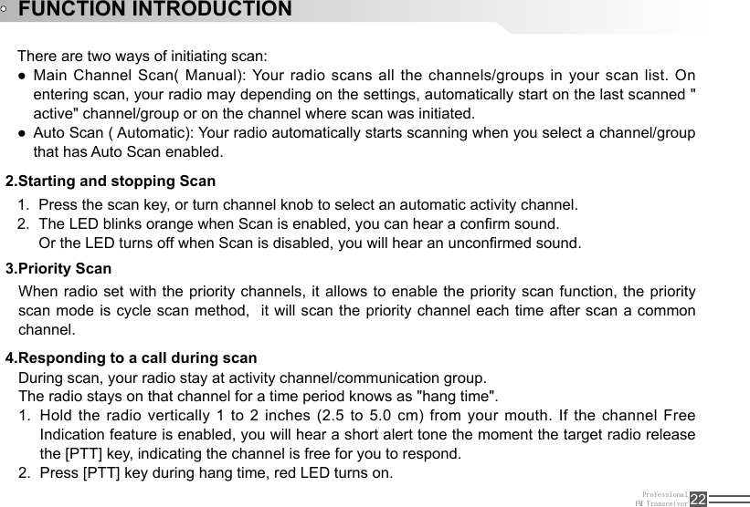 ProfessionalFM Transceiver 22FUNCTION INTRODUCTION2.Starting and stopping ScanPress the scan key, or turn channel knob to select an automatic activity channel. 1. The LED blinks orange when Scan is enabled, you can hear a conrm sound.2. Or the LED turns off when Scan is disabled, you will hear an unconrmed sound.There are two ways of initiating scan:Main Channel Scan( Manual): Your radio scans all the channels/groups in your scan list. On  ●entering scan, your radio may depending on the settings, automatically start on the last scanned &quot; active&quot; channel/group or on the channel where scan was initiated.Auto Scan ( Automatic): Your radio automatically starts scanning when you select a channel/group  ●that has Auto Scan enabled.3.Priority ScanWhen radio set with the priority channels, it allows to enable the priority scan function, the priority scan mode is cycle scan method,  it will scan the priority channel each time after scan a common channel. During scan, your radio stay at activity channel/communication group.The radio stays on that channel for a time period knows as &quot;hang time&quot;.Hold the radio vertically 1 to 2 inches (2.5 to 5.0 cm) from your  mouth.  If  the  channel Free 1. Indication feature is enabled, you will hear a short alert tone the moment the target radio release the [PTT] key, indicating the channel is free for you to respond. Press [PTT] key during hang time, red LED turns on.2. 4.Responding to a call during scan