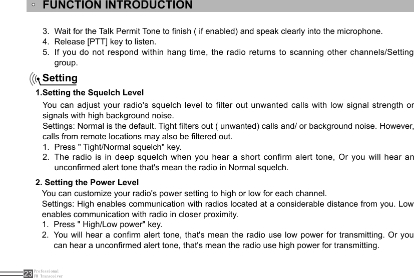 ProfessionalFM Transceiver23FUNCTION INTRODUCTIONYou can adjust your radio&apos;s squelch level to filter out unwanted calls with low  signal  strength  or signals with high background noise.Settings: Normal is the default. Tight lters out ( unwanted) calls and/ or background noise. However, calls from remote locations may also be ltered out.Press &quot; Tight/Normal squelch&quot; key.1. The radio is in deep squelch when you hear a short confirm alert tone, Or you will hear an 2. unconrmed alert tone that&apos;s mean the radio in Normal squelch. Setting1.Setting the Squelch Level 2. Setting the Power LevelYou can customize your radio&apos;s power setting to high or low for each channel.Settings: High enables communication with radios located at a considerable distance from you. Low enables communication with radio in closer proximity.Press &quot; High/Low power&quot; key. 1. You will hear a conrm alert tone, that&apos;s mean the radio use low power for transmitting. Or you 2. can hear a unconrmed alert tone, that&apos;s mean the radio use high power for transmitting.Wait for the Talk Permit Tone to nish ( if enabled) and speak clearly into the microphone.3. Release [PTT] key to listen.4. If you do not respond within hang time, the radio returns to scanning other channels/Setting 5. group.