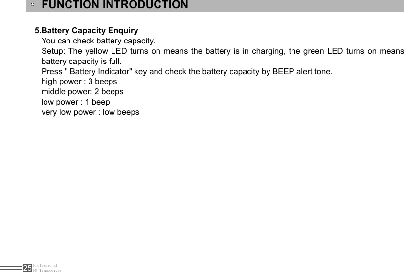 ProfessionalFM Transceiver25You can check battery capacity.Setup: The  yellow  LED  turns  on means the battery is in charging, the green LED turns on means battery capacity is full.Press &quot; Battery Indicator&quot; key and check the battery capacity by BEEP alert tone. high power : 3 beepsmiddle power: 2 beepslow power : 1 beepvery low power : low beeps5.Battery Capacity EnquiryFUNCTION INTRODUCTION