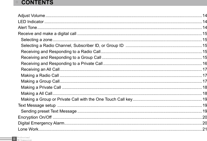 ProfessionalFM TransceiverIIAdjust Volume .....................................................................................................................................14LED Indicator ......................................................................................................................................14Alert Tone ............................................................................................................................................14Receive and make a digital call ..........................................................................................................15Selecting a zone ...............................................................................................................................15Selecting a Radio Channel, Subscriber ID, or Group ID  .................................................................15Receiving and Responding to a Radio Call ......................................................................................15Receiving and Responding to a Group Call .....................................................................................15Receiving and Responding to a Private Call .................................................................................... 16Receiving an All Call .........................................................................................................................17Making a Radio Call .........................................................................................................................17Making a Group Call .........................................................................................................................17Making a Private Call .......................................................................................................................18Making a All Call ...............................................................................................................................18Making a Group or Private Call with the One Touch Call key ...........................................................19Text Message setup  ...........................................................................................................................19Sending preset Text Message .......................................................................................................... 19Encryption On/Off ...............................................................................................................................20Digital Emergency Alarm .....................................................................................................................20Lone Work ........................................................................................................................................... 21CONTENTS