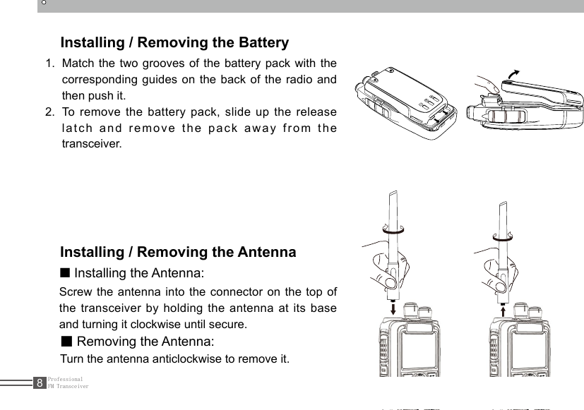 ProfessionalFM Transceiver8Installing / Removing the Battery1.  Match the two grooves of the battery pack with the corresponding guides on the back of the radio and then push it. 2.  To remove the battery pack, slide up the release latch and remove the pack away from the transceiver.Installing / Removing the Antenna■ Installing the Antenna:Screw the antenna into the connector on the top of the transceiver by holding the antenna at its base and turning it clockwise until secure.■ Removing the Antenna:Turn the antenna anticlockwise to remove it.