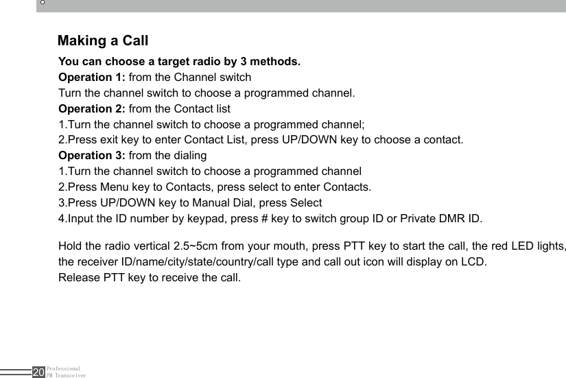 ProfessionalFM Transceiver20Making a CallYou can choose a target radio by 3 methods.Operation 1: from the Channel switchTurn the channel switch to choose a programmed channel.Operation 2: from the Contact list1.Turn the channel switch to choose a programmed channel;2.Press exit key to enter Contact List, press UP/DOWN key to choose a contact.Operation 3: from the dialing1.Turn the channel switch to choose a programmed channel2.Press Menu key to Contacts, press select to enter Contacts.3.Press UP/DOWN key to Manual Dial, press Select4.Input the ID number by keypad, press # key to switch group ID or Private DMR ID.Hold the radio vertical 2.5~5cm from your mouth, press PTT key to start the call, the red LED lights, the receiver ID/name/city/state/country/call type and call out icon will display on LCD. Release PTT key to receive the call.