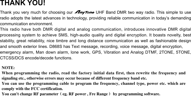 THANK YOU!Thank you very much for choosing our radio adopts the latest advances in technology, providing reliable communication in today’s demanding communication environment.This radio have both DMR digital and analog communication, introduces innovative DMR digital processing system to achieve SMS, high-audio quality and digital encryption. It boasts novelty, best stability, great reliability, nice timbre and long distance communication as well as fashionable design and smooth exterior lines. D868S has Text message, recording, voice message, digital encryption, emergency alarm, Man down alarm, lone work, GPS, Vibration and Analog DTMF, 2TONE, 5TONE, CTCSS/DCS encode/decode functions.NOTE: When programming the radio, read the factory initial data first, then rewrite the frequency and signaling etc., otherwise errors may occur because of different frequency band etc.You can use the programming cable to program the frequency, channel type, power etc. which are comply with the FCC certification. You can&apos;t change RF parameter（eg. RF power , Fre Range） by programming software.UHF Band DMR two way radio. This simple to use 