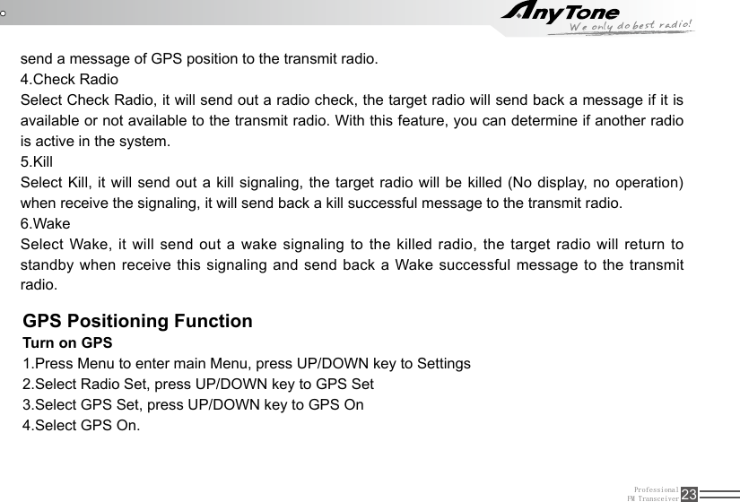 ProfessionalFM Transceiver 23GPS Positioning FunctionTurn on GPS 1.Press Menu to enter main Menu, press UP/DOWN key to Settings2.Select Radio Set, press UP/DOWN key to GPS Set3.Select GPS Set, press UP/DOWN key to GPS On4.Select GPS On.send a message of GPS position to the transmit radio.  4.Check Radio Select Check Radio, it will send out a radio check, the target radio will send back a message if it is available or not available to the transmit radio. With this feature, you can determine if another radio is active in the system.5.KillSelect Kill,  it will send out a  kill signaling, the  target radio will  be killed (No display, no operation) when receive the signaling, it will send back a kill successful message to the transmit radio.6.WakeSelect Wake, it will send out a wake signaling to the killed radio, the target radio will return to standby when receive this signaling and send back a Wake successful message to the transmit radio.