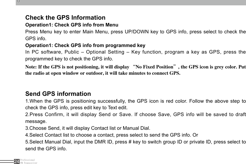 ProfessionalFM Transceiver24Check the GPS InformationSend GPS informationOperation1: Check GPS info from MenuPress Menu key to enter Main Menu, press UP/DOWN key to GPS info, press select to check the GPS info.Operation1: Check GPS info from programmed keyIn PC software, Public – Optional Setting – Key function, program a key as GPS, press the programmed key to check the GPS info.1.When the GPS is positioning successfully, the GPS icon is red color. Follow the above step to check the GPS info, press edit key to Text edit.2.Press Confirm, it will display Send or Save. If choose Save, GPS info will be saved to draft message. 3.Choose Send, it will display Contact list or Manual Dial.4.Select Contact list to choose a contact, press select to send the GPS info. Or5.Select Manual Dial, input the DMR ID, press # key to switch group ID or private ID, press select to send the GPS info.Note: If the GPS is not positioning, it will display “No Fixed Position”, the GPS icon is grey color. Put the radio at open window or outdoor, it will take minutes to connect GPS.