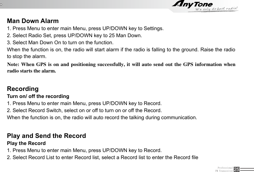 ProfessionalFM Transceiver 25Man Down AlarmRecordingPlay and Send the Record1. Press Menu to enter main Menu, press UP/DOWN key to Settings.2. Select Radio Set, press UP/DOWN key to 25 Man Down.3. Select Man Down On to turn on the function. When the function is on, the radio will start alarm if the radio is falling to the ground. Raise the radio to stop the alarm.Turn on/ off the recording1. Press Menu to enter main Menu, press UP/DOWN key to Record.2. Select Record Switch, select on or off to turn on or off the Record.When the function is on, the radio will auto record the talking during communication.Play the Record1. Press Menu to enter main Menu, press UP/DOWN key to Record.2. Select Record List to enter Record list, select a Record list to enter the Record leNote: When GPS is  on and positioning successfully, it will auto send out the GPS information when radio starts the alarm.