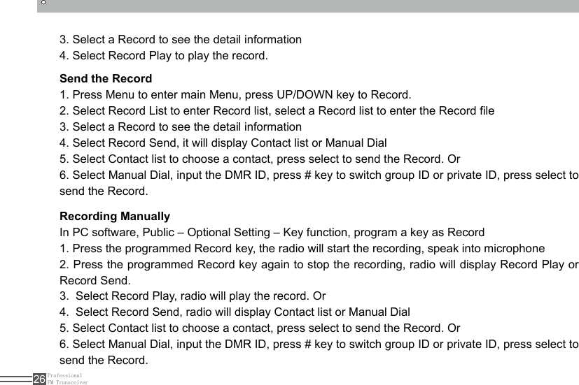 ProfessionalFM Transceiver263. Select a Record to see the detail information4. Select Record Play to play the record.Send the Record1. Press Menu to enter main Menu, press UP/DOWN key to Record.2. Select Record List to enter Record list, select a Record list to enter the Record le3. Select a Record to see the detail information4. Select Record Send, it will display Contact list or Manual Dial5. Select Contact list to choose a contact, press select to send the Record. Or6. Select Manual Dial, input the DMR ID, press # key to switch group ID or private ID, press select to send the Record.Recording ManuallyIn PC software, Public – Optional Setting – Key function, program a key as Record1. Press the programmed Record key, the radio will start the recording, speak into microphone2. Press the programmed Record key again to stop the recording, radio will display Record Play or Record Send.3.  Select Record Play, radio will play the record. Or4.  Select Record Send, radio will display Contact list or Manual Dial5. Select Contact list to choose a contact, press select to send the Record. Or6. Select Manual Dial, input the DMR ID, press # key to switch group ID or private ID, press select to send the Record.