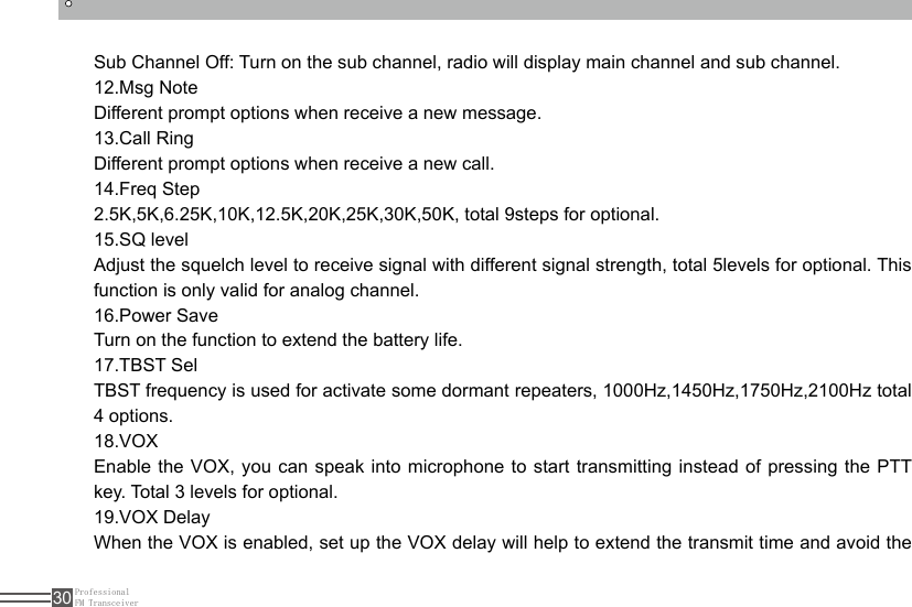 ProfessionalFM Transceiver30Sub Channel Off: Turn on the sub channel, radio will display main channel and sub channel.12.Msg NoteDifferent prompt options when receive a new message.13.Call RingDifferent prompt options when receive a new call.14.Freq Step2.5K,5K,6.25K,10K,12.5K,20K,25K,30K,50K, total 9steps for optional.15.SQ levelAdjust the squelch level to receive signal with different signal strength, total 5levels for optional. This function is only valid for analog channel.16.Power SaveTurn on the function to extend the battery life.17.TBST SelTBST frequency is used for activate some dormant repeaters, 1000Hz,1450Hz,1750Hz,2100Hz total 4 options.18.VOXEnable the VOX, you can speak into microphone to start transmitting instead of pressing the PTT key. Total 3 levels for optional.19.VOX DelayWhen the VOX is enabled, set up the VOX delay will help to extend the transmit time and avoid the 