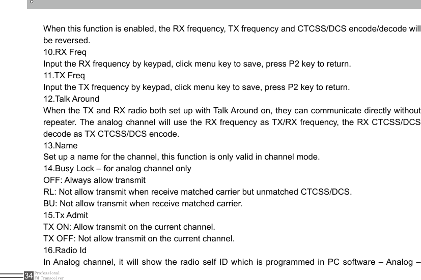 ProfessionalFM Transceiver34When this function is enabled, the RX frequency, TX frequency and CTCSS/DCS encode/decode will be reversed. 10.RX FreqInput the RX frequency by keypad, click menu key to save, press P2 key to return.11.TX FreqInput the TX frequency by keypad, click menu key to save, press P2 key to return.12.Talk AroundWhen the TX and RX radio both set up with Talk Around on, they can communicate directly without repeater. The analog channel will use the RX frequency as TX/RX frequency, the RX CTCSS/DCS decode as TX CTCSS/DCS encode.13.Name Set up a name for the channel, this function is only valid in channel mode.14.Busy Lock – for analog channel onlyOFF: Always allow transmitRL: Not allow transmit when receive matched carrier but unmatched CTCSS/DCS.BU: Not allow transmit when receive matched carrier.15.Tx AdmitTX ON: Allow transmit on the current channel.TX OFF: Not allow transmit on the current channel.16.Radio IdIn Analog channel, it will show the radio self ID which is programmed in PC software – Analog – 