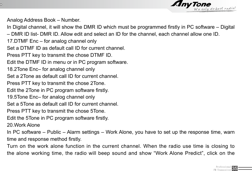 ProfessionalFM Transceiver 35Analog Address Book – Number.In Digital channel, it will show the DMR ID which must be programmed rstly in PC software – Digital – DMR ID list- DMR ID. Allow edit and select an ID for the channel, each channel allow one ID.17.DTMF Enc – for analog channel onlySet a DTMF ID as default call ID for current channel. Press PTT key to transmit the chose DTMF ID.Edit the DTMF ID in menu or in PC program software.18.2Tone Enc– for analog channel onlySet a 2Tone as default call ID for current channel. Press PTT key to transmit the chose 2Tone.Edit the 2Tone in PC program software rstly.19.5Tone Enc– for analog channel onlySet a 5Tone as default call ID for current channel. Press PTT key to transmit the chose 5Tone.Edit the 5Tone in PC program software rstly.20.Work AloneIn PC software – Public – Alarm settings – Work Alone, you have to set up the response time, warn time and response method rstly.Turn on the work alone function in the current channel. When the radio use time is closing to the alone working time, the radio will beep sound and show “Work Alone Predict”, click on the 