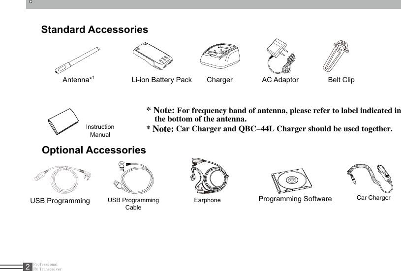 ProfessionalFM Transceiver2Standard AccessoriesAntenna*1Li-ion Battery Pack  Charger  AC Adaptor  Belt  Clip  Instruction Manual* Note: For frequency band of antenna, please refer to label indicated in      the bottom of the antenna.* Note: Car Charger and QBC-44L Charger should be used together.Optional AccessoriesUSB Programming Cable USB Programming  Programming Software Earphone Car Charger 