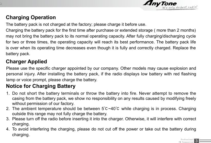 ProfessionalFM Transceiver 3Charging OperationThe battery pack is not charged at the factory; please charge it before use.Charging the battery pack for the rst time after purchase or extended storage ( more than 2 months) may not bring the battery pack to its normal operating capacity. After fully charging/discharging cycle for two or three times, the operating capacity will reach its best performance. The battery pack life is over when its operating time decreases even though it is fully and correctly charged. Replace the battery pack.Charger AppliedPlease use the specic charger appointed by our company. Other models may cause explosion and personal injury. After  installing  the battery pack,  if  the radio displays  low  battery with red  ashing lamp or voice prompt, please charge the battery.Notice for Charging Battery1.  Do not short the battery terminals or throw the battery into fire. Never attempt to remove the casing from the battery pack, we show no responsibility on any results caused by modifying freely without permission of our factory.2.  The ambient temperature should be between 5℃~40℃ while charging is in process. Charging outside this range may not fully charge the battery.3.  Please turn off the radio before inserting it into the charger. Otherwise, it will interfere with correct charging.4.  To avoid interfering the charging, please do not cut off the power or take out the battery during charging.