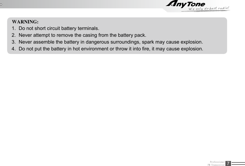 ProfessionalFM Transceiver 7WARNING:1.  Do not short circuit battery terminals.2.  Never attempt to remove the casing from the battery pack.3.  Never assemble the battery in dangerous surroundings, spark may cause explosion.4.  Do not put the battery in hot environment or throw it into re, it may cause explosion.