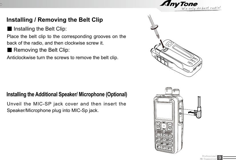 ProfessionalFM Transceiver 9Installing / Removing the Belt Clip■ Installing the Belt Clip:Place the belt clip to the corresponding grooves on the back of the radio, and then clockwise screw it.■ Removing the Belt Clip:Anticlockwise turn the screws to remove the belt clip. Installing the Additional Speaker/ Microphone (Optional) Unveil the MIC-SP jack cover and then insert the Speaker/Microphone plug into MIC-Sp jack.